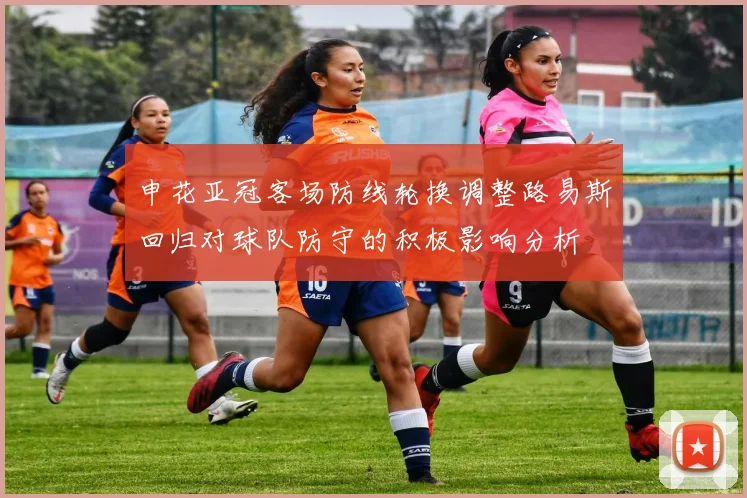 申花亚冠客场防线轮换调整路易斯回归对球队防守的积极影响分析