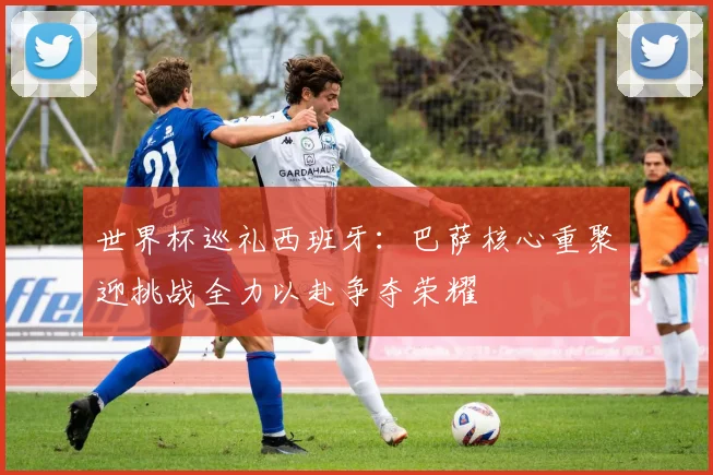 世界杯巡礼西班牙：巴萨核心重聚迎挑战全力以赴争夺荣耀