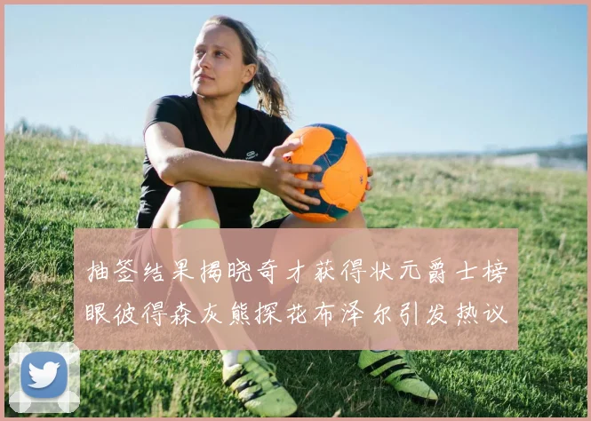 抽签结果揭晓奇才获得状元爵士榜眼彼得森灰熊探花布泽尔引发热议
