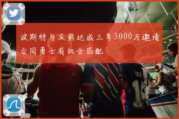 波斯特与灰熊达成三年3000万邀请合同勇士有机会匹配