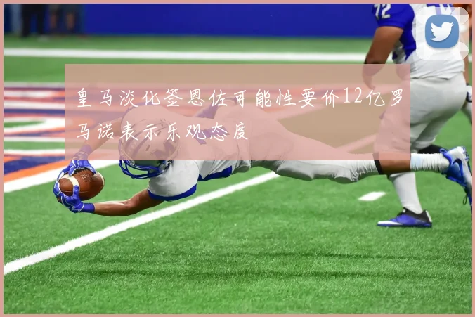 皇马淡化签恩佐可能性要价12亿罗马诺表示乐观态度
