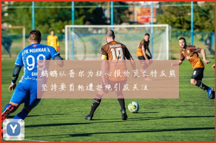 鹈鹕以普尔为核心报价莫兰特灰熊坚持要首轮遭拒绝引发关注