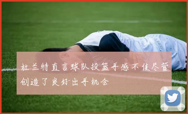 杜兰特直言球队投篮手感不佳尽管创造了良好出手机会