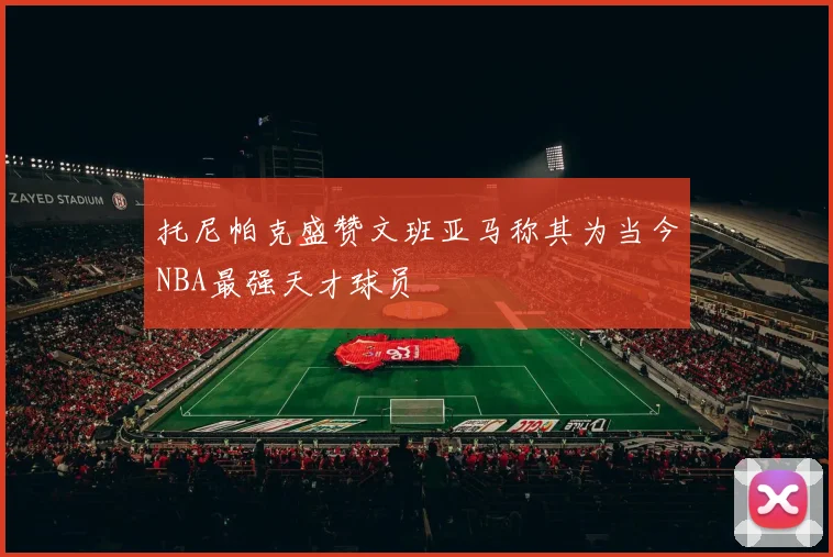 托尼帕克盛赞文班亚马称其为当今NBA最强天才球员