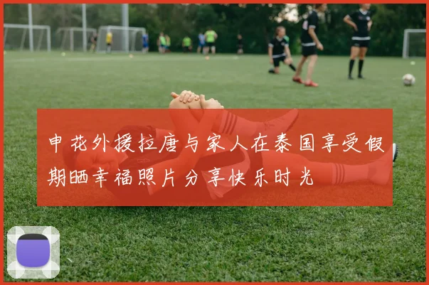 申花外援拉唐与家人在泰国享受假期晒幸福照片分享快乐时光