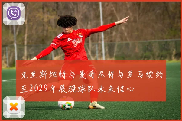 克里斯坦特与曼奇尼将与罗马续约至2029年展现球队未来信心