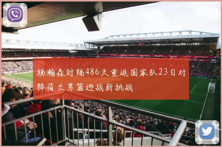 杨瀚森时隔486天重返国家队23日对阵荷兰男篮迎战新挑战
