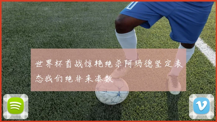 世界杯首战惊艳绝杀阿玛德坚定表态我们绝非来凑数