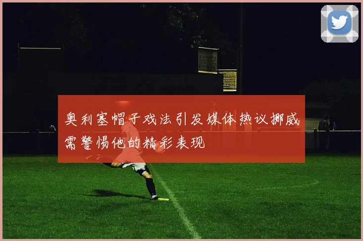 奥利塞帽子戏法引发媒体热议挪威需警惕他的精彩表现
