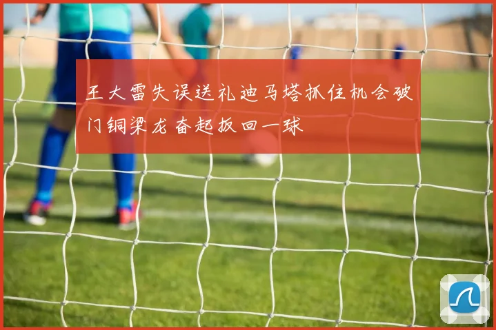 王大雷失误送礼迪马塔抓住机会破门铜梁龙奋起扳回一球