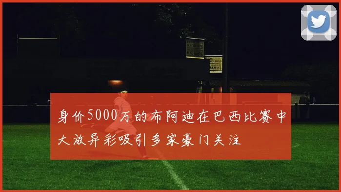 身价5000万的布阿迪在巴西比赛中大放异彩吸引多家豪门关注