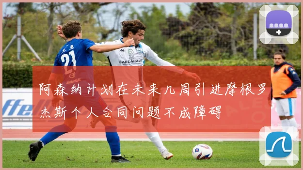 阿森纳计划在未来几周引进摩根罗杰斯个人合同问题不成障碍
