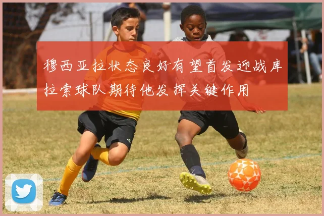 穆西亚拉状态良好有望首发迎战库拉索球队期待他发挥关键作用