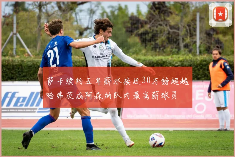 萨卡续约五年薪水接近30万镑超越哈弗茨成阿森纳队内最高薪球员