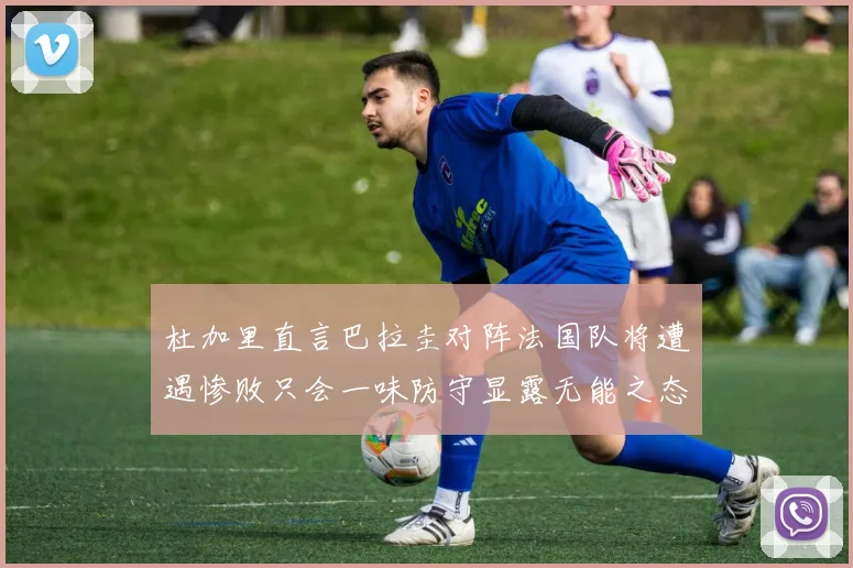 杜加里直言巴拉圭对阵法国队将遭遇惨败只会一味防守显露无能之态