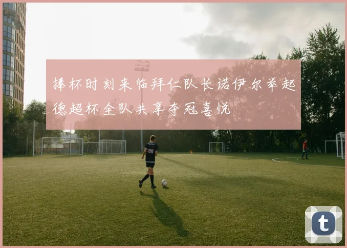 捧杯时刻来临拜仁队长诺伊尔举起德超杯全队共享夺冠喜悦