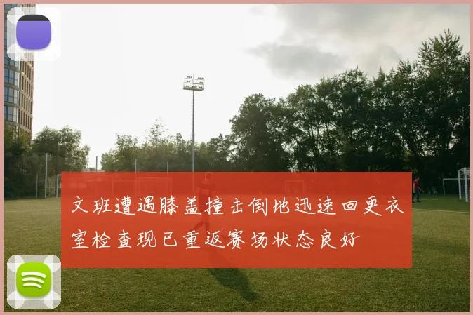 文班遭遇膝盖撞击倒地迅速回更衣室检查现已重返赛场状态良好