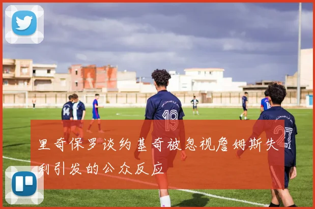 里奇保罗谈约基奇被忽视詹姆斯失利引发的公众反应