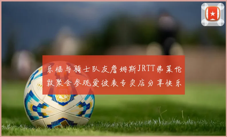 乐福与骑士队友詹姆斯JRTT弗莱伦敦聚会参观爱彼表专卖店分享快乐时光