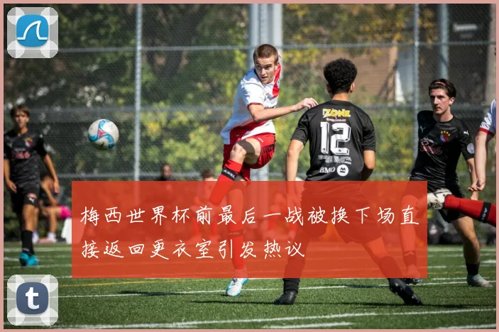 梅西世界杯前最后一战被换下场直接返回更衣室引发热议