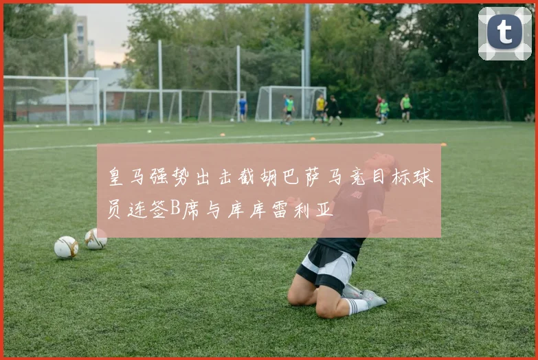 皇马强势出击截胡巴萨马竞目标球员连签B席与库库雷利亚
