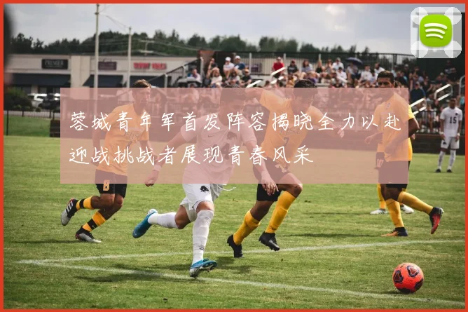 蓉城青年军首发阵容揭晓全力以赴迎战挑战者展现青春风采