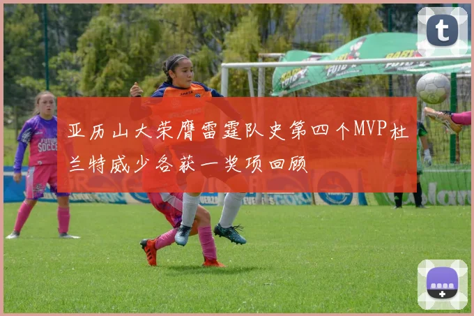亚历山大荣膺雷霆队史第四个MVP杜兰特威少各获一奖项回顾