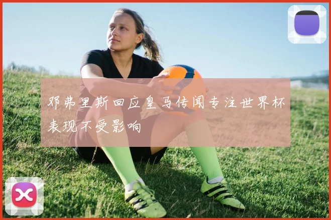 邓弗里斯回应皇马传闻专注世界杯表现不受影响