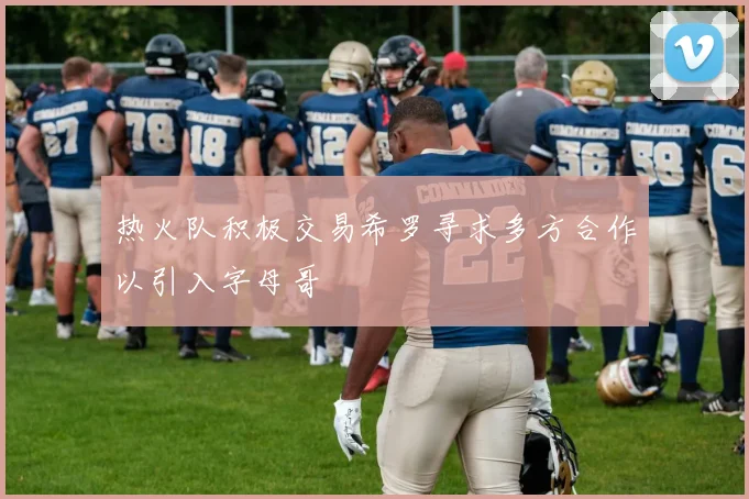 热火队积极交易希罗寻求多方合作以引入字母哥