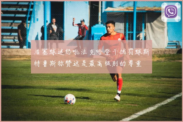 活塞球迷怒吼法克哈登干扰罚球斯特鲁斯称赞这是最高级别的尊重