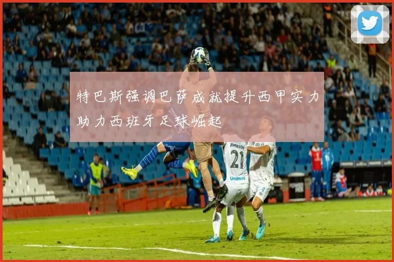 特巴斯强调巴萨成就提升西甲实力助力西班牙足球崛起