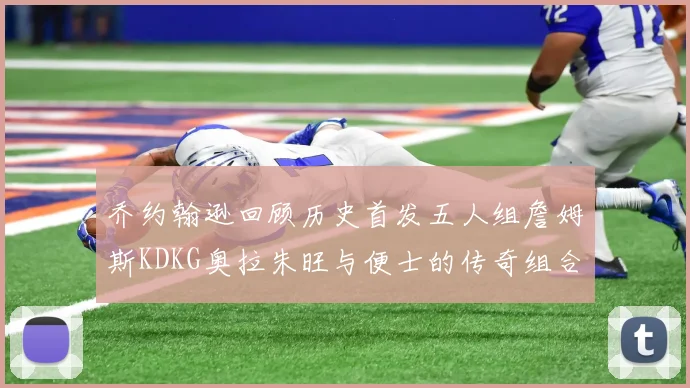 乔约翰逊回顾历史首发五人组詹姆斯KDKG奥拉朱旺与便士的传奇组合